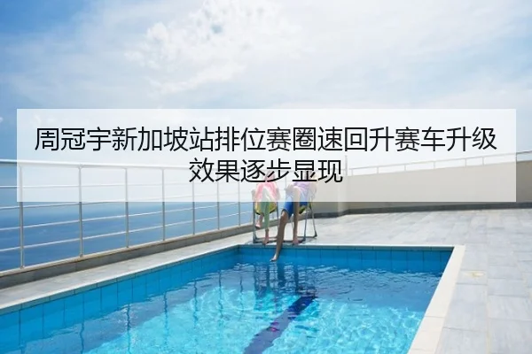 周冠宇新加坡站排位赛圈速回升赛车升级效果逐步显现
