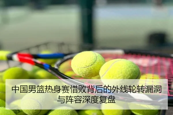 中国男篮热身赛惜败背后的外线轮转漏洞与阵容深度复盘