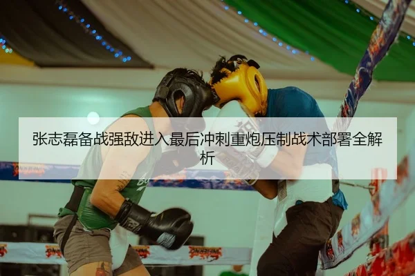 张志磊备战强敌进入最后冲刺重炮压制战术部署全解析
