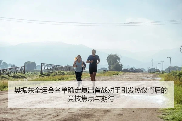 樊振东全运会名单确定复出首战对手引发热议背后的竞技焦点与期待