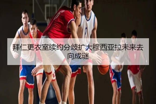 拜仁更衣室续约分歧扩大穆西亚拉未来去向成谜